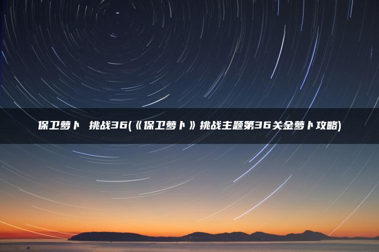 保卫萝卜 挑战36(《保卫萝卜》挑战主题第36关金萝卜攻略)