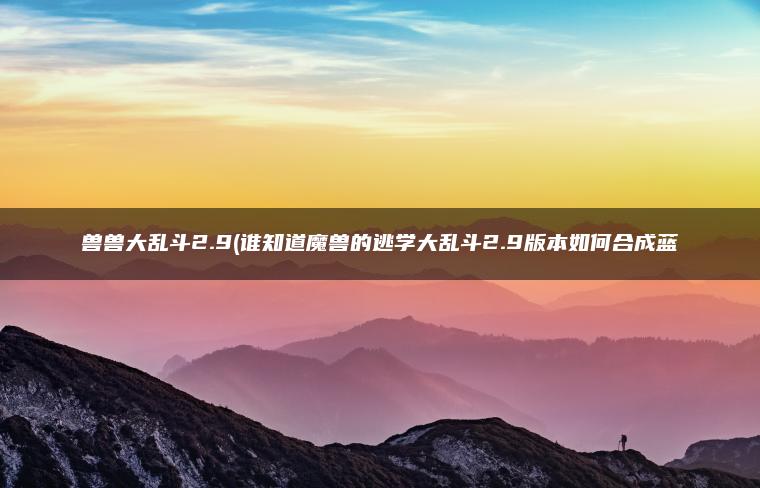 兽兽大乱斗2.9(谁知道魔兽的逃学大乱斗2.9版本如何合成蓝
