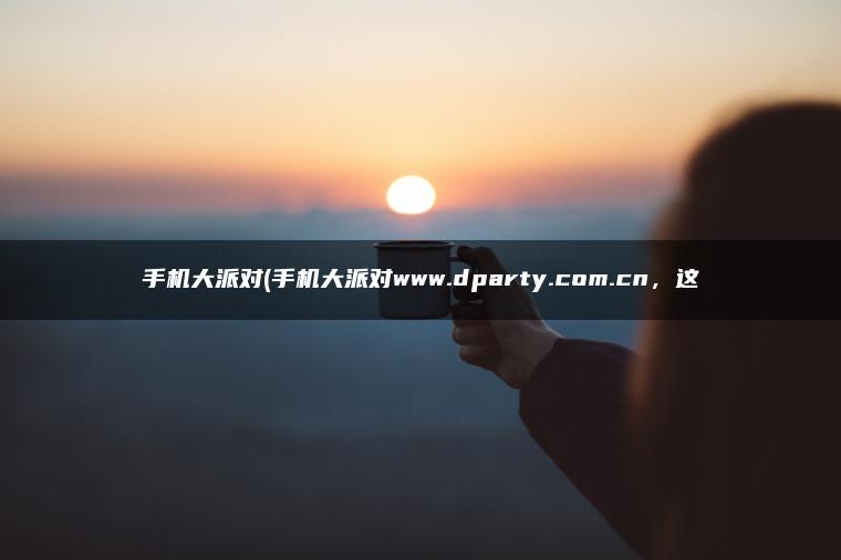 手机大派对(手机大派对www.dparty.com.cn，这