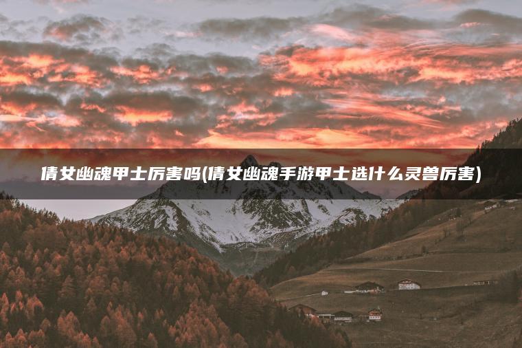 倩女幽魂甲士厉害吗(倩女幽魂手游甲士选什么灵兽厉害)