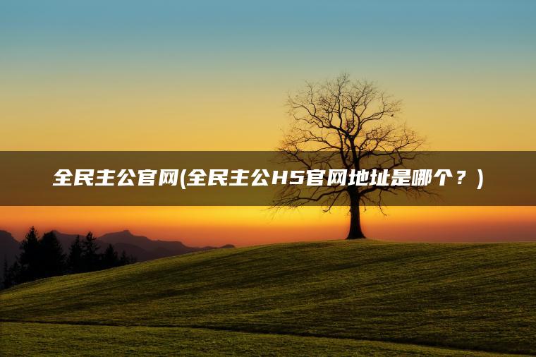 全民主公官网(全民主公H5官网地址是哪个？)