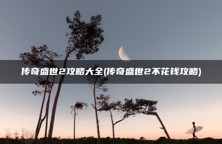 传奇盛世2攻略大全(传奇盛世2不花钱攻略)