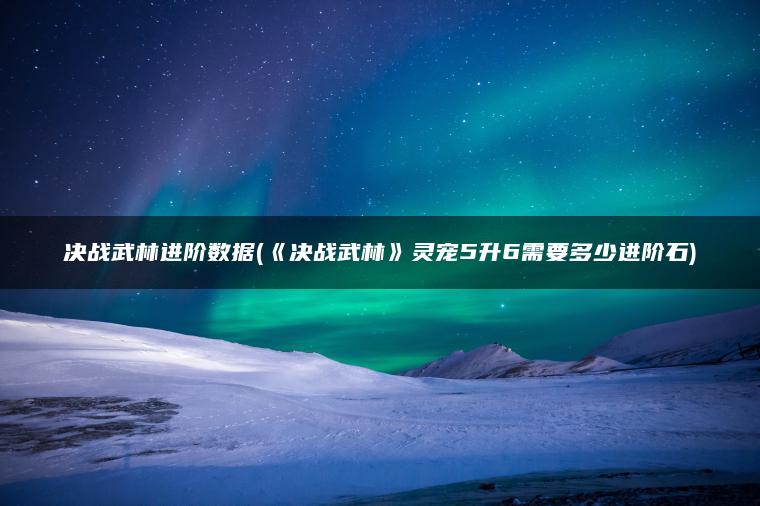 决战武林进阶数据(《决战武林》灵宠5升6需要多少进阶石)