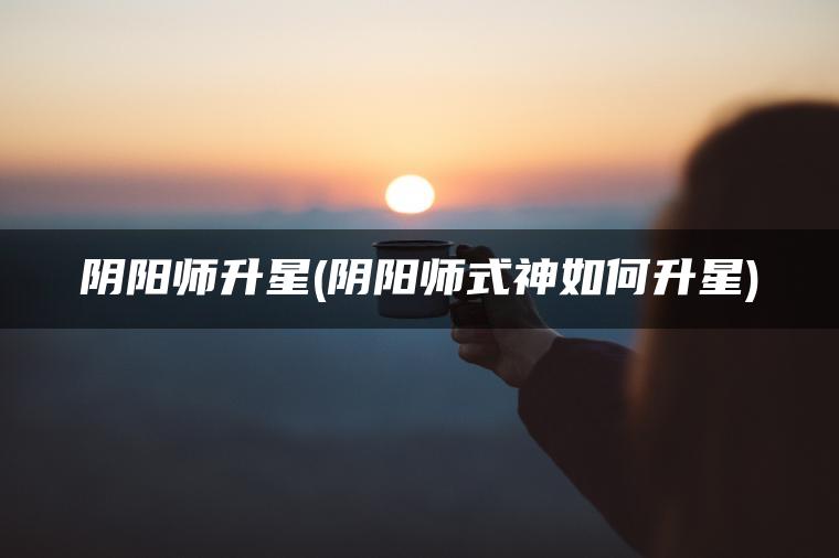 阴阳师升星(阴阳师式神如何升星)
