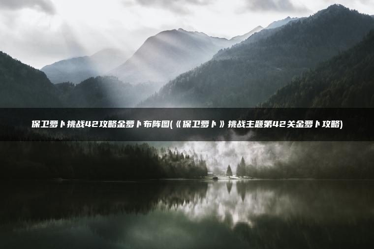 保卫萝卜挑战42攻略金萝卜布阵图(《保卫萝卜》挑战主题第42关金萝卜攻略)
