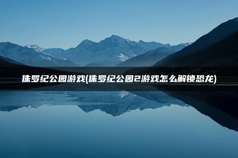 侏罗纪公园游戏(侏罗纪公园2游戏怎么解锁恐龙)