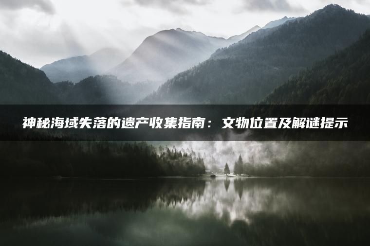 神秘海域失落的遗产收集指南：文物位置及解谜提示