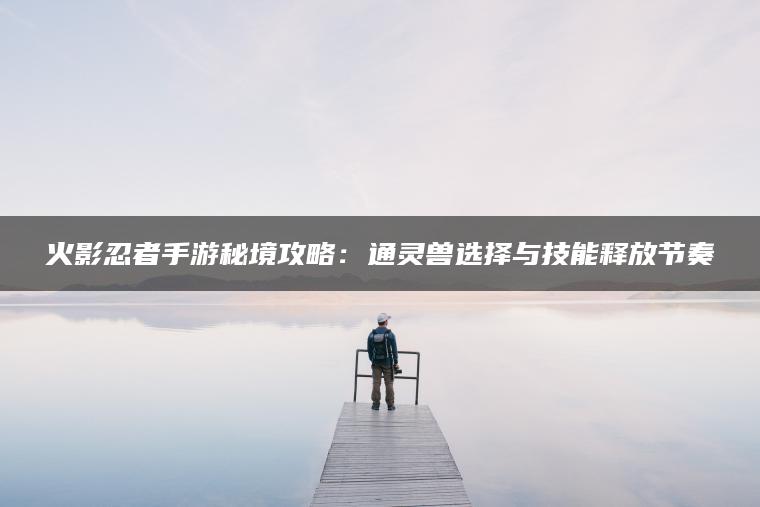 火影忍者手游秘境攻略：通灵兽选择与技能释放节奏