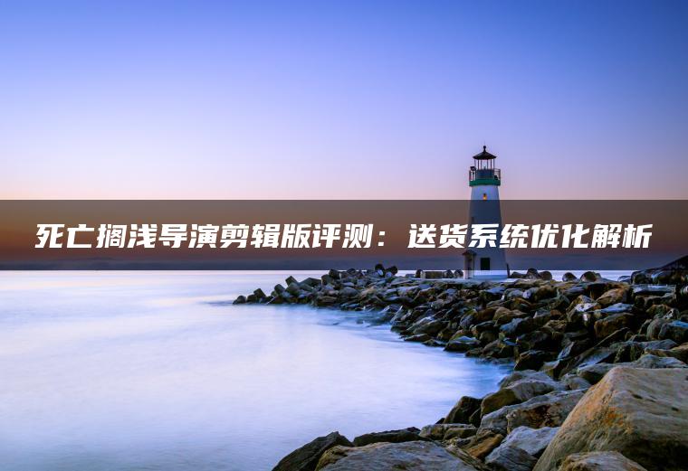 死亡搁浅导演剪辑版评测：送货系统优化解析