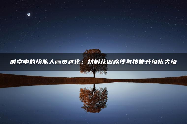 时空中的绘旅人画灵进化：材料获取路线与技能升级优先级