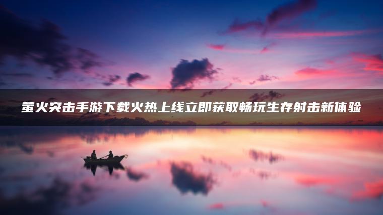 萤火突击手游下载火热上线立即获取畅玩生存射击新体验