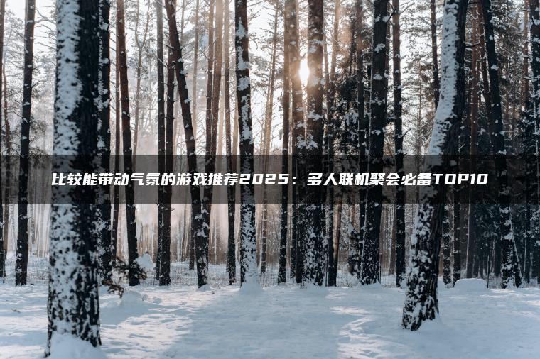 比较能带动气氛的游戏推荐2025：多人联机聚会必备TOP10
