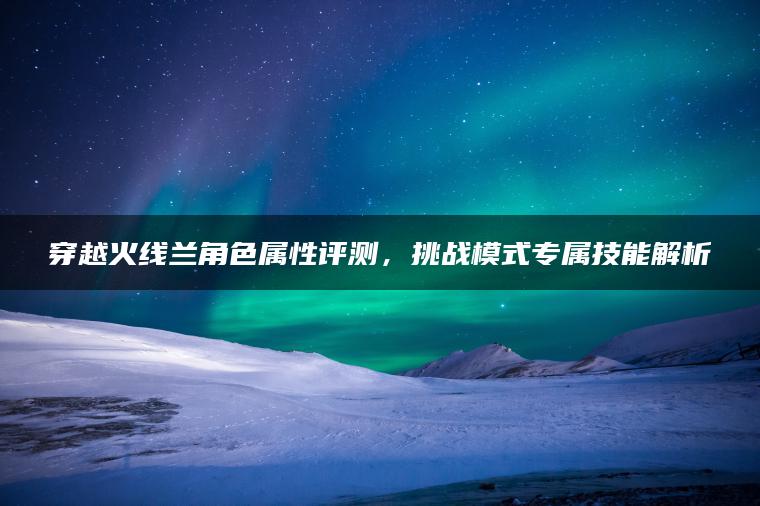 穿越火线兰角色属性评测，挑战模式专属技能解析