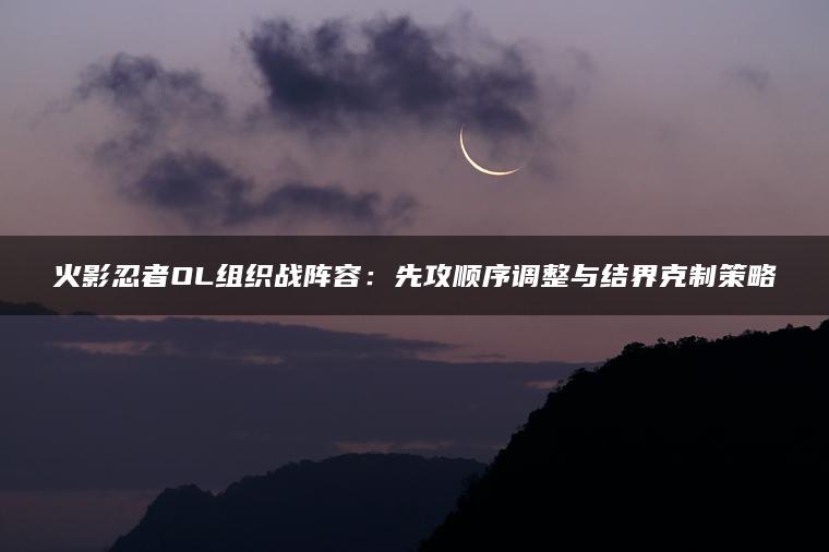 火影忍者OL组织战阵容：先攻顺序调整与结界克制策略