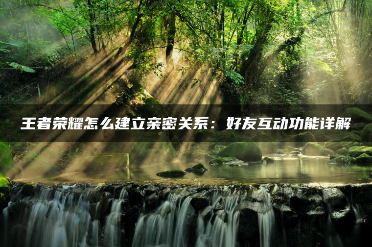 王者荣耀怎么建立亲密关系：好友互动功能详解