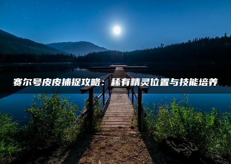 赛尔号皮皮捕捉攻略：稀有精灵位置与技能培养
