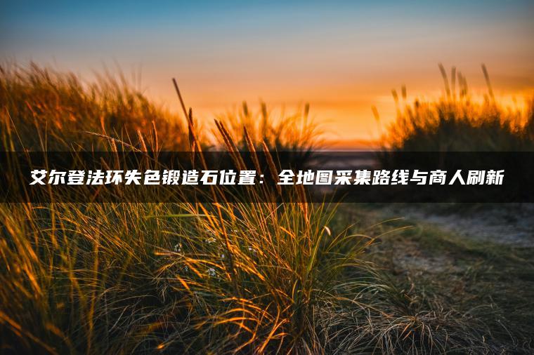 艾尔登法环失色锻造石位置：全地图采集路线与商人刷新