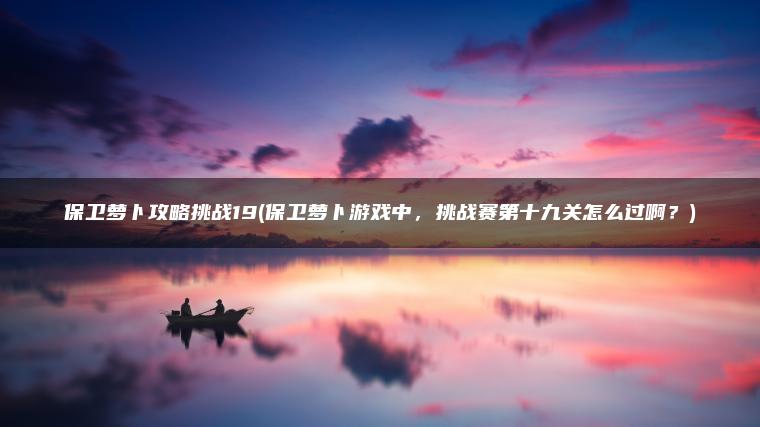 保卫萝卜攻略挑战19(保卫萝卜游戏中，挑战赛第十九关怎么过啊？)