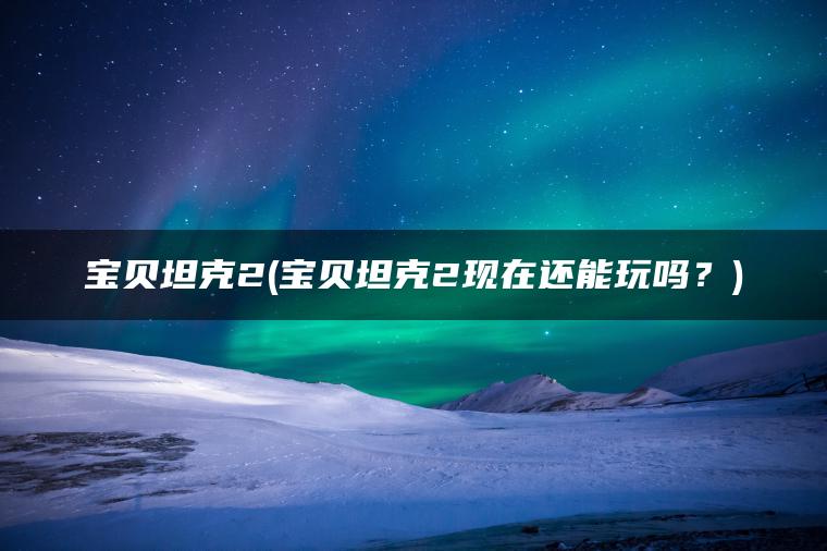 宝贝坦克2(宝贝坦克2现在还能玩吗？)