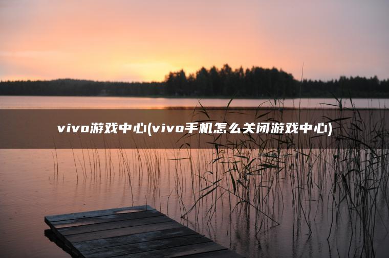 vivo游戏中心(vivo手机怎么关闭游戏中心)