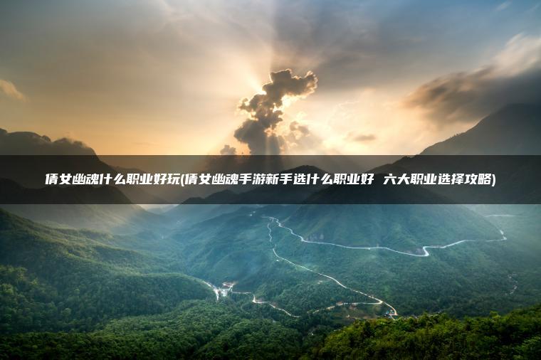 倩女幽魂什么职业好玩(倩女幽魂手游新手选什么职业好 六大职业选择攻略)