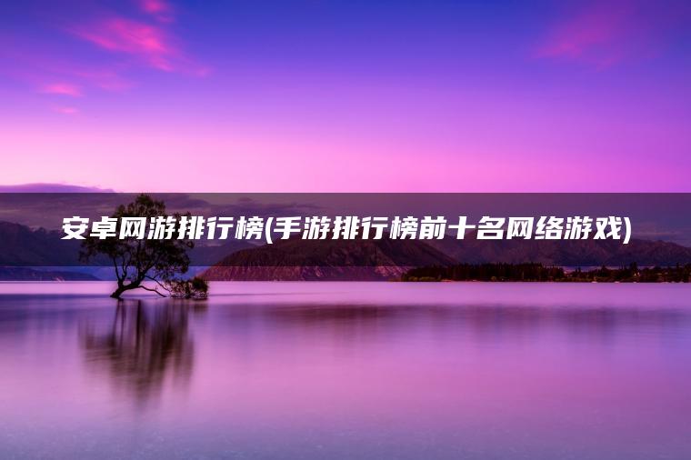 安卓网游排行榜(手游排行榜前十名网络游戏)