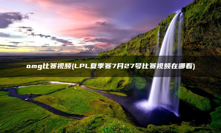 omg比赛视频(LPL夏季赛7月27号比赛视频在哪看)