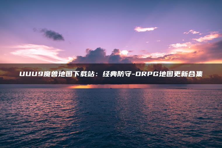 UUU9魔兽地图下载站：经典防守-ORPG地图更新合集