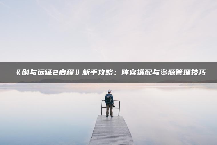 《剑与远征2启程》新手攻略：阵容搭配与资源管理技巧