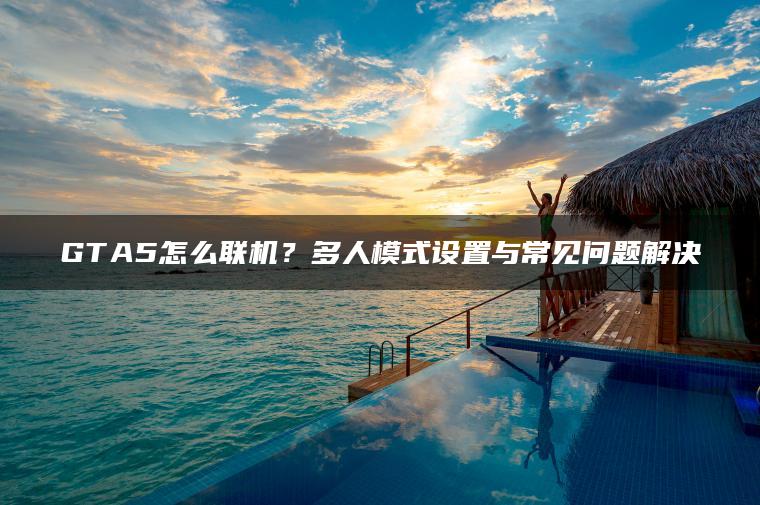 GTA5怎么联机？多人模式设置与常见问题解决