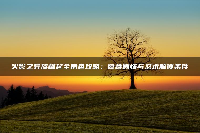 火影之异族崛起全角色攻略：隐藏剧情与忍术解锁条件