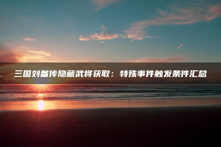 三国刘备传隐藏武将获取：特殊事件触发条件汇总