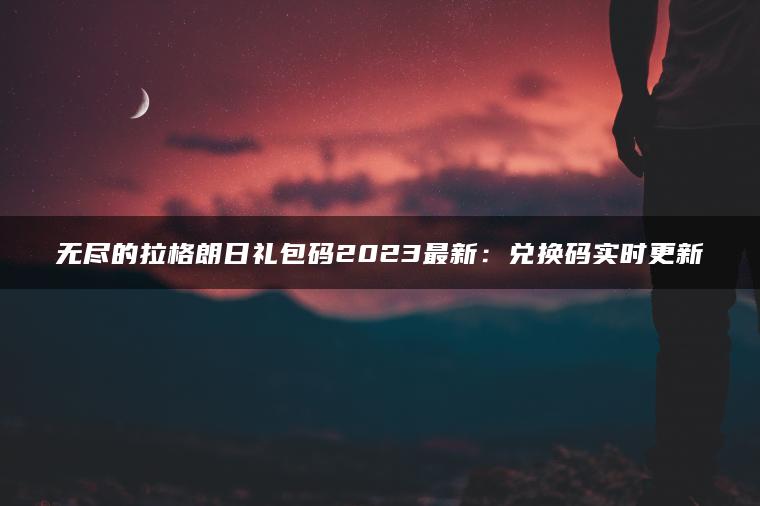 无尽的拉格朗日礼包码2023最新：兑换码实时更新