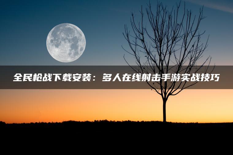 全民枪战下载安装：多人在线射击手游实战技巧