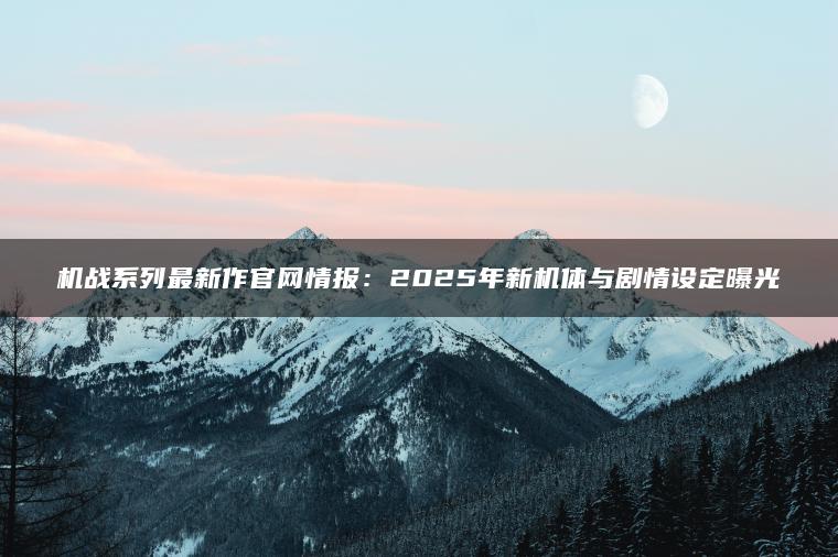 机战系列最新作官网情报：2025年新机体与剧情设定曝光