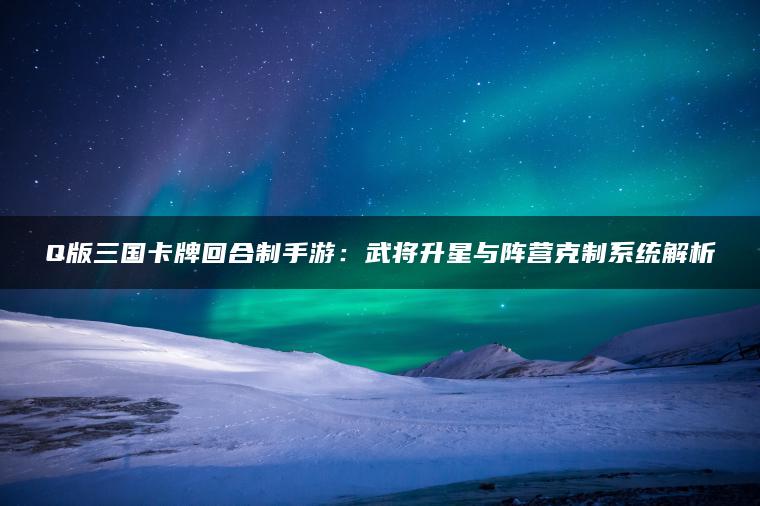 Q版三国卡牌回合制手游：武将升星与阵营克制系统解析