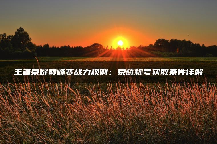 王者荣耀巅峰赛战力规则：荣耀称号获取条件详解