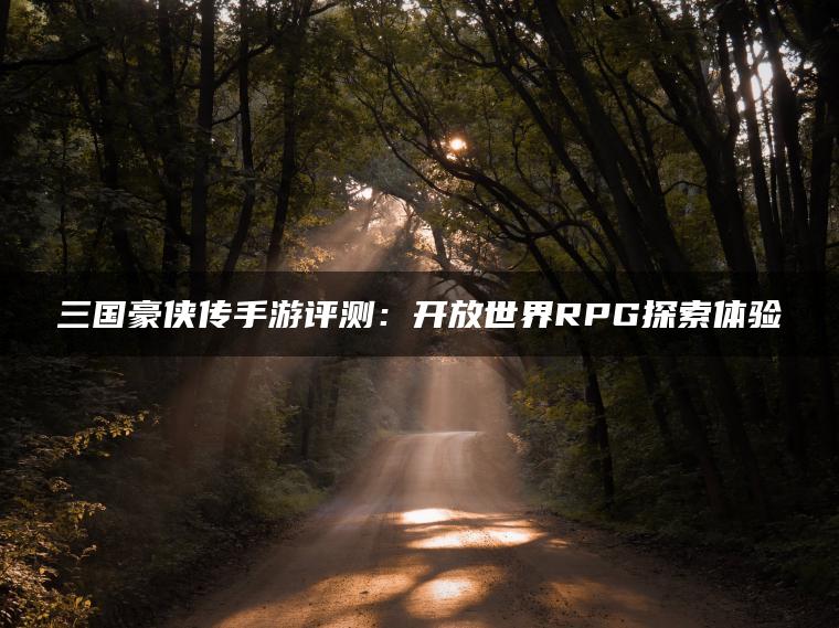 三国豪侠传手游评测：开放世界RPG探索体验