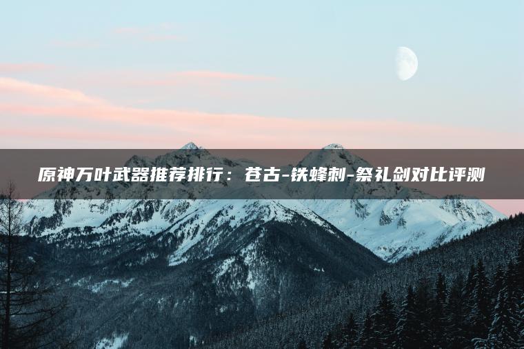 原神万叶武器推荐排行：苍古-铁蜂刺-祭礼剑对比评测