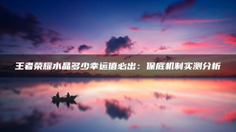 王者荣耀水晶多少幸运值必出：保底机制实测分析