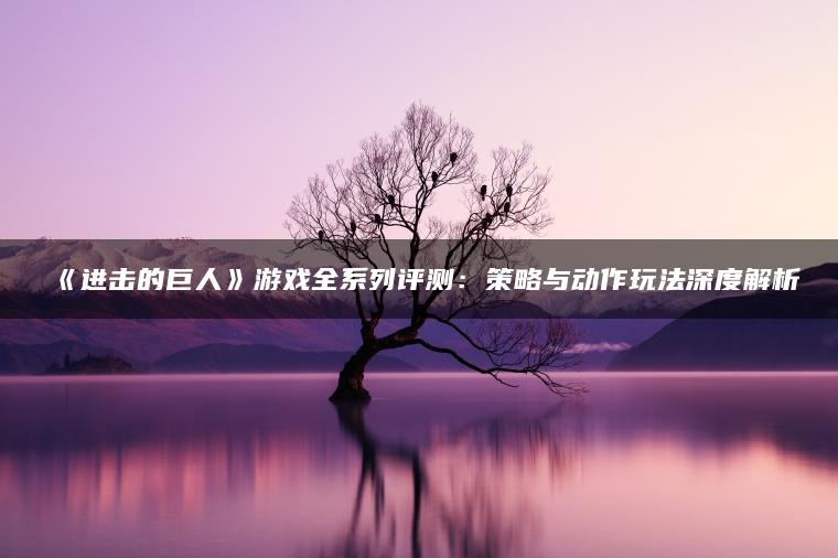 《进击的巨人》游戏全系列评测：策略与动作玩法深度解析