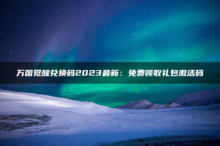 万国觉醒兑换码2023最新：免费领取礼包激活码