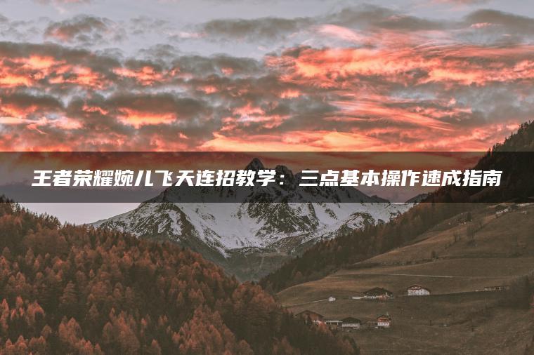 王者荣耀婉儿飞天连招教学：三点基本操作速成指南