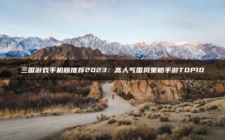 三国游戏手机版推荐2023：高人气国风策略手游TOP10