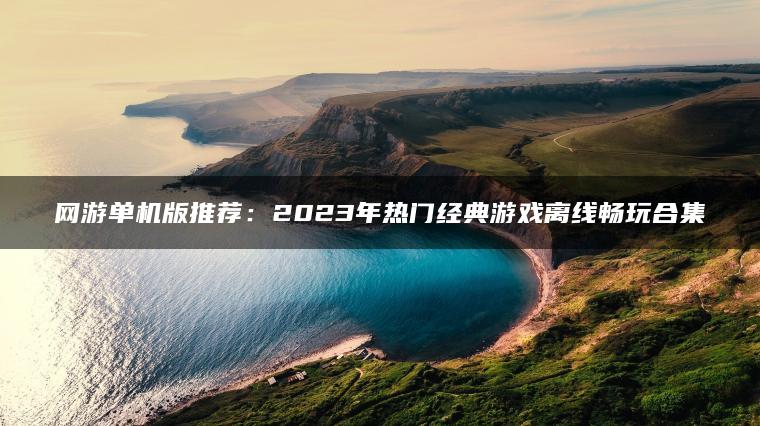 网游单机版推荐：2023年热门经典游戏离线畅玩合集