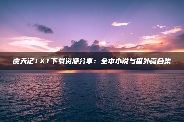 魔天记TXT下载资源分享：全本小说与番外篇合集