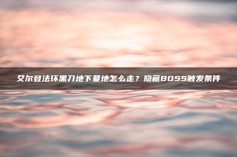 艾尔登法环黑刀地下墓地怎么走？隐藏BOSS触发条件
