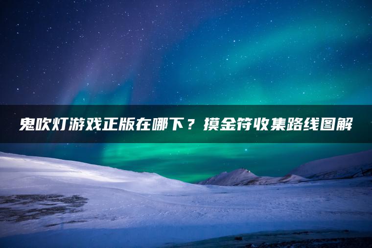 鬼吹灯游戏正版在哪下？摸金符收集路线图解