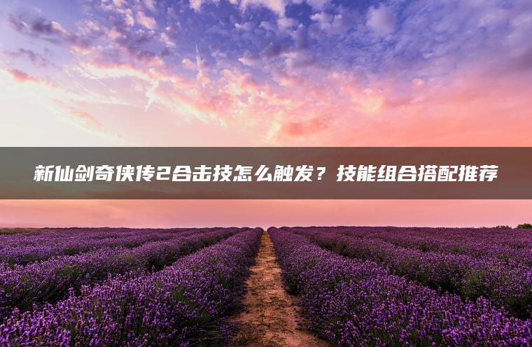 新仙剑奇侠传2合击技怎么触发？技能组合搭配推荐