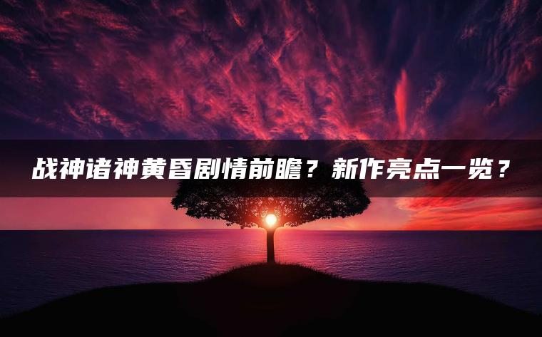 战神诸神黄昏剧情前瞻？新作亮点一览？